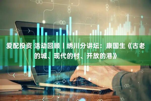 爱配投资 活动回顾丨绣川分讲坛：康国生《古老的城、现代的村、开放的港》