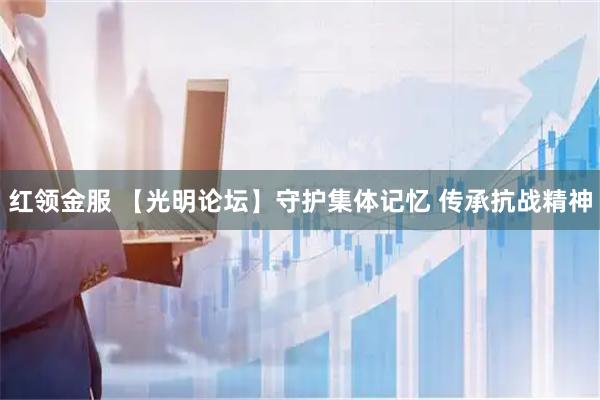 红领金服 【光明论坛】守护集体记忆 传承抗战精神