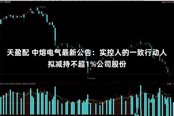 天盈配 中熔电气最新公告：实控人的一致行动人拟减持不超1%公司股份
