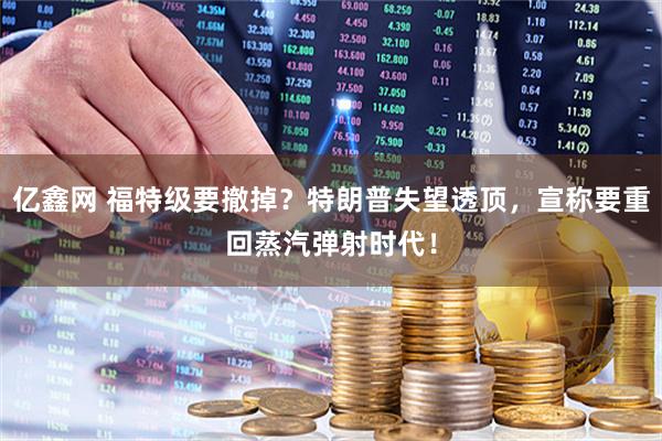 亿鑫网 福特级要撤掉？特朗普失望透顶，宣称要重回蒸汽弹射时代！