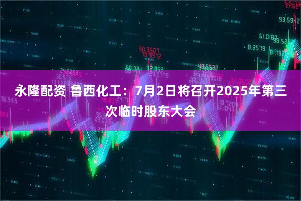 永隆配资 鲁西化工：7月2日将召开2025年第三次临时股东大会