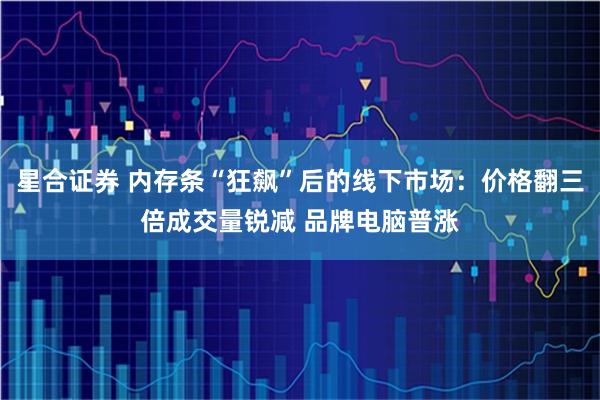 星合证券 内存条“狂飙”后的线下市场：价格翻三倍成交量锐减 品牌电脑普涨