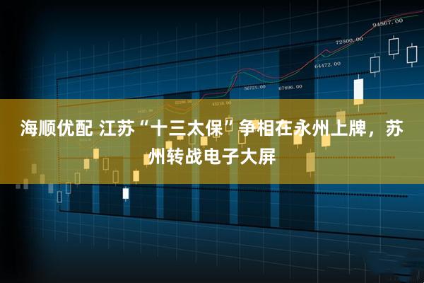 海顺优配 江苏“十三太保”争相在永州上牌，苏州转战电子大屏