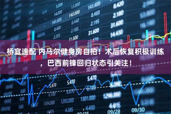 桥宜速配 内马尔健身房自拍！术后恢复积极训练，巴西前锋回归状态引关注！