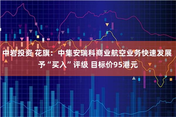 中岩投资 花旗：中集安瑞科商业航空业务快速发展 予“买入”评级 目标价95港元
