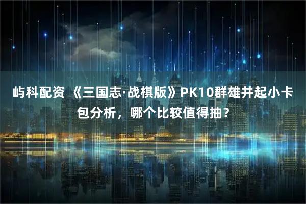 屿科配资 《三国志·战棋版》PK10群雄并起小卡包分析，哪个比较值得抽？