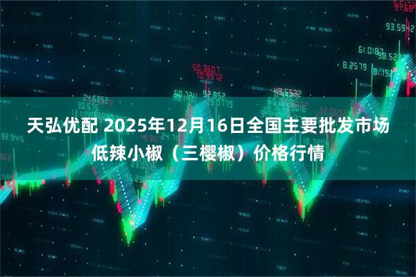 天弘优配 2025年12月16日全国主要批发市场低辣小椒（三樱椒）价格行情