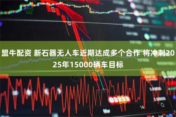 盟牛配资 新石器无人车近期达成多个合作 将冲刺2025年15000辆车目标