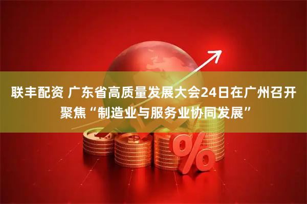 联丰配资 广东省高质量发展大会24日在广州召开 聚焦“制造业与服务业协同发展”