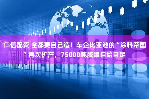 仁信配资 全都要自己造！车企比亚迪的“涂料帝国”再次扩产，75000吨胶漆自给自足
