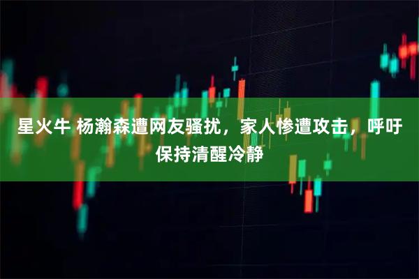 星火牛 杨瀚森遭网友骚扰，家人惨遭攻击，呼吁保持清醒冷静