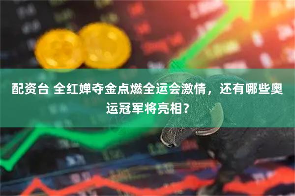 配资台 全红婵夺金点燃全运会激情，还有哪些奥运冠军将亮相？