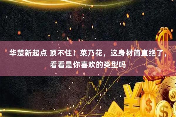 华楚新起点 顶不住！菜乃花，这身材简直绝了，看看是你喜欢的类型吗
