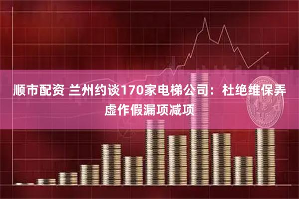 顺市配资 兰州约谈170家电梯公司：杜绝维保弄虚作假漏项减项