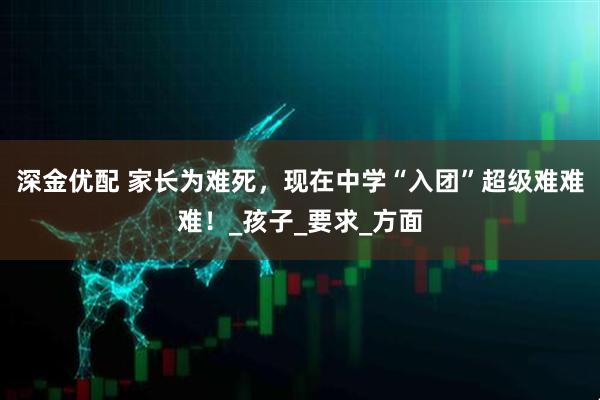 深金优配 家长为难死，现在中学“入团”超级难难难！_孩子_要求_方面