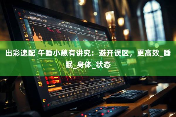 出彩速配 午睡小憩有讲究：避开误区，更高效_睡眠_身体_状态