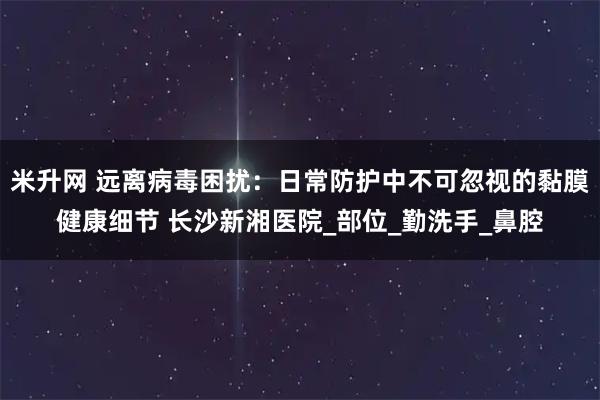 米升网 远离病毒困扰：日常防护中不可忽视的黏膜健康细节 长沙新湘医院_部位_勤洗手_鼻腔