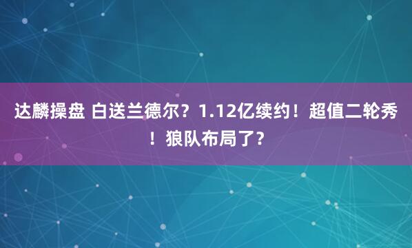 达麟操盘 白送兰德尔？1.12亿续约！超值二轮秀！狼队布局了？