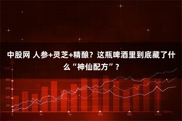 中股网 人参+灵芝+精酿？这瓶啤酒里到底藏了什么“神仙配方”？